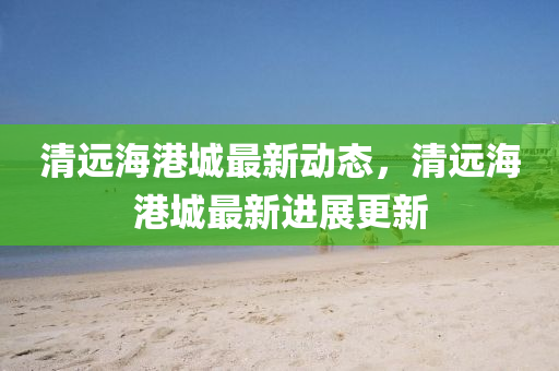 清遠海(hai)港(gang)城最新(xin)動態，清遠(yuan)海港(gang)城(cheng)最新進(jin)展(zhan)更新(xin)