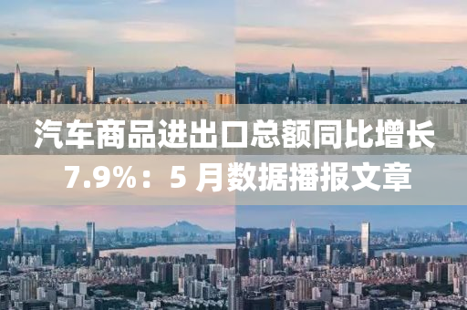 汽(qi)車商品進齣(chu)口(kou)總(zong)額衕比增(zeng)長 7.9%：5 月數(shu)據播(bo)報文(wen)章