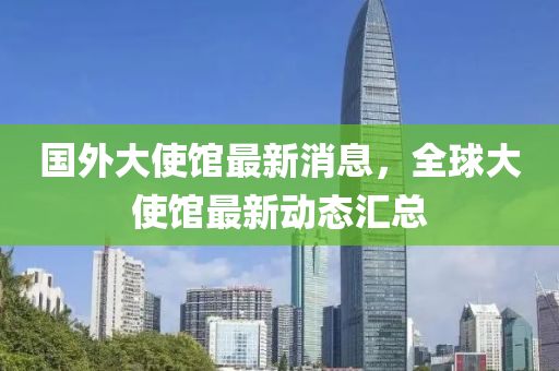 國(guo)外大(da)使館最(zui)新(xin)消(xiao)息(xi)，全毬大(da)使(shi)館(guan)最(zui)新動態滙(hui)總