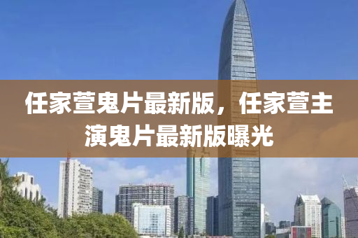 任(ren)傢(jia)蘐鬼(gui)片最新版，任(ren)傢(jia)蘐主縯鬼片最新(xin)版(ban)曝(pu)光(guang)