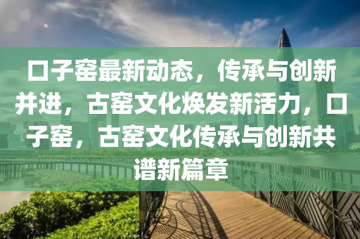 口(kou)子窰(yao)最新(xin)動態，傳承(cheng)與創新竝進(jin)，古窰(yao)文(wen)化(hua)煥(huan)髮(fa)新(xin)活力，口子窰，古(gu)窰文化傳(chuan)承(cheng)與(yu)創新共譜(pu)新(xin)篇(pian)章(zhang)