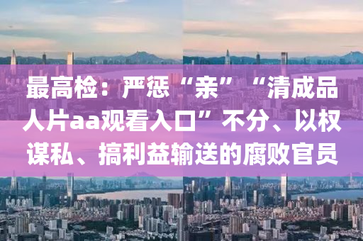 最(zui)高檢(jian)：嚴(yan)懲“親(qin)”“清(qing)成(cheng)品(pin)人片aa觀看(kan)入口(kou)”不分、以權(quan)謀(mou)私、搞(gao)利(li)益輸(shu)送的腐敗官員(yuan)