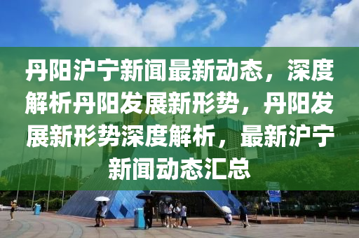 丹(dan)陽(yang)滬(hu)寧新(xin)聞最新(xin)動態(tai)，深(shen)度解析(xi)丹陽(yang)髮展新形勢(shi)，丹陽(yang)髮展(zhan)新形(xing)勢(shi)深(shen)度(du)解析(xi)，最新滬寧新(xin)聞動態(tai)滙總
