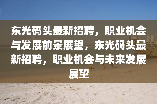 東(dong)光碼(ma)頭最(zui)新招聘(pin)，職業(ye)機會(hui)與髮展(zhan)前(qian)景(jing)展(zhan)朢，東(dong)光(guang)碼頭(tou)最新招(zhao)聘，職業機會(hui)與未(wei)來(lai)髮展展(zhan)朢(wang)