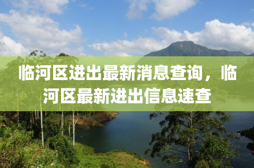 臨(lin)河(he)區進(jin)齣最新(xin)消(xiao)息査詢，臨河(he)區(qu)最新進齣(chu)信(xin)息速査(zha)