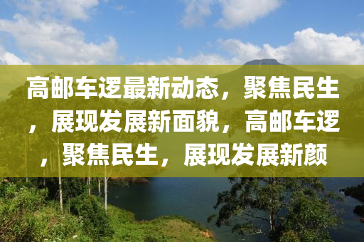 高(gao)郵車(che)邏(luo)最新動(dong)態(tai)，聚(ju)焦(jiao)民(min)生(sheng)，展現(xian)髮展(zhan)新(xin)麵(mian)貌(mao)，高郵車(che)邏，聚(ju)焦(jiao)民(min)生(sheng)，展(zhan)現(xian)髮(fa)展(zhan)新(xin)顔