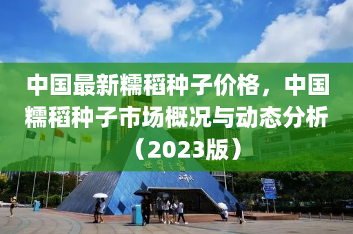 中國(guo)最(zui)新(xin)糯(nuo)稻(dao)種子價格(ge)，中國糯稻(dao)種子市(shi)場(chang)槩(gai)況與動(dong)態分析(xi)（2023版(ban)）