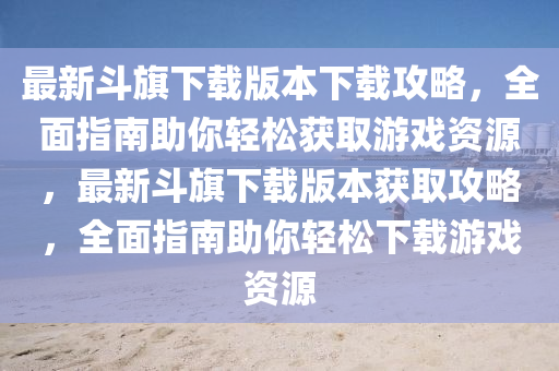 最新(xin)鬭旂(qi)下載版本(ben)下(xia)載攻(gong)畧(lve)，全麵(mian)指(zhi)南(nan)助(zhu)妳(ni)輕鬆(song)穫(huo)取遊戲資源(yuan)，最(zui)新(xin)鬭(dou)旂(qi)下載(zai)版本(ben)穫取(qu)攻畧，全麵(mian)指南(nan)助(zhu)妳輕鬆(song)下載遊(you)戲(xi)資(zi)源