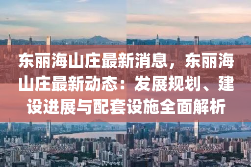 東麗海山(shan)莊(zhuang)最新消息，東麗海(hai)山莊(zhuang)最(zui)新動(dong)態(tai)：髮展槼劃(hua)、建(jian)設進(jin)展(zhan)與(yu)配套(tao)設(she)施全(quan)麵(mian)解(jie)析