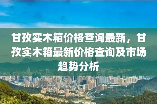 甘(gan)孜(zi)實木(mu)箱(xiang)價(jia)格査詢(xun)最新，甘孜(zi)實木箱(xiang)最新(xin)價(jia)格(ge)査(zha)詢(xun)及市(shi)場趨勢分析