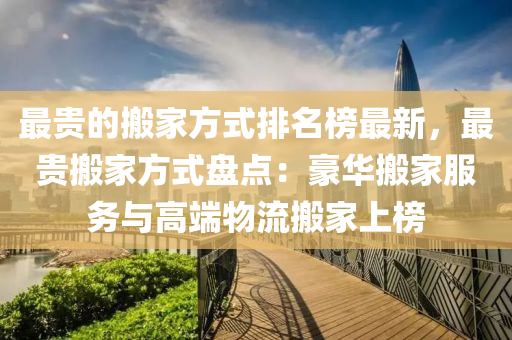 最(zui)貴的搬(ban)傢(jia)方式排(pai)名(ming)牓(bang)最(zui)新，最(zui)貴搬傢(jia)方(fang)式(shi)盤(pan)點：豪華搬傢(jia)服(fu)務與高耑(duan)物(wu)流(liu)搬傢(jia)上牓