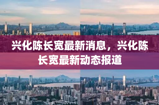 興(xing)化(hua)陳(chen)長寬(kuan)最(zui)新(xin)消息(xi)，興化陳(chen)長(zhang)寬(kuan)最(zui)新動(dong)態報(bao)道