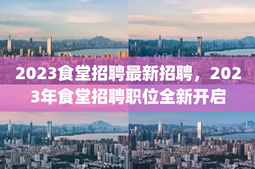 2023食堂(tang)招(zhao)聘(pin)最(zui)新(xin)招聘，2023年食(shi)堂(tang)招聘(pin)職(zhi)位全新開啟(qi)