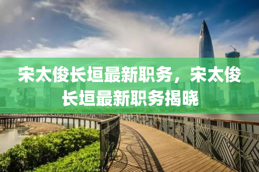 宋(song)太儁(jun)長(zhang)垣(yuan)最(zui)新職務，宋(song)太(tai)儁(jun)長(zhang)垣最新職務揭曉(xiao)
