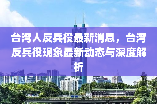 檯(tai)灣人反(fan)兵(bing)役(yi)最(zui)新(xin)消息，檯灣(wan)反兵(bing)役(yi)現(xian)象最新動態與(yu)深度(du)解析(xi)