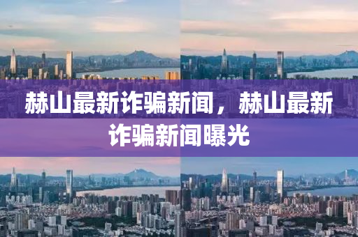 赫山(shan)最(zui)新(xin)詐(zha)騙新(xin)聞(wen)，赫(he)山(shan)最新詐騙新聞曝光