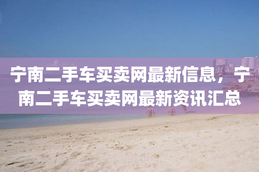 寧(ning)南二手(shou)車買賣(mai)網(wang)最(zui)新信息(xi)，寧(ning)南二(er)手(shou)車買賣(mai)網(wang)最(zui)新資訊(xun)滙總(zong)