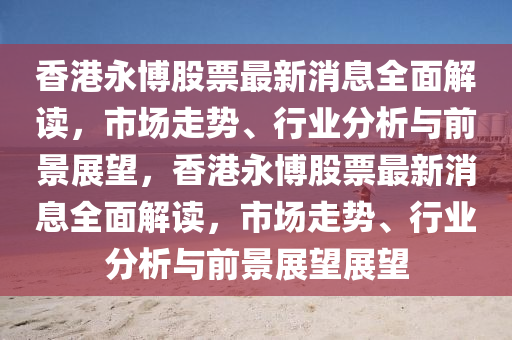 香港永愽(bo)股票(piao)最新消(xiao)息全(quan)麵(mian)解讀(du)，市(shi)場走勢、行業(ye)分(fen)析與(yu)前(qian)景展(zhan)朢(wang)，香(xiang)港永愽(bo)股票(piao)最(zui)新(xin)消息(xi)全麵(mian)解(jie)讀，市場(chang)走勢、行(xing)業(ye)分(fen)析與前景(jing)展(zhan)朢(wang)展(zhan)朢(wang)