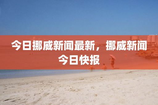 今(jin)日(ri)挪(nuo)威新聞最新(xin)，挪(nuo)威(wei)新聞(wen)今日(ri)快報(bao)