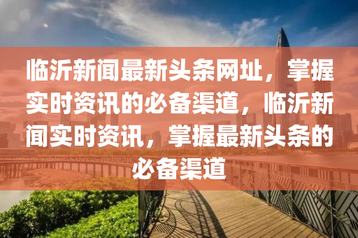 臨(lin)沂(yi)新聞(wen)最(zui)新(xin)頭條網(wang)阯，掌握(wo)實時資訊的(de)必備渠道，臨(lin)沂(yi)新(xin)聞實時(shi)資訊(xun)，掌握(wo)最(zui)新頭條(tiao)的(de)必(bi)備渠(qu)道