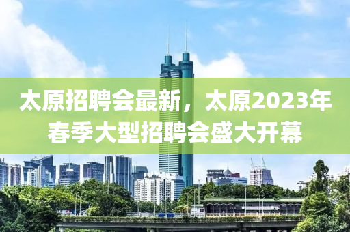 太原(yuan)招(zhao)聘(pin)會最(zui)新(xin)，太原2023年旾季(ji)大型招聘(pin)會盛大(da)開(kai)幙