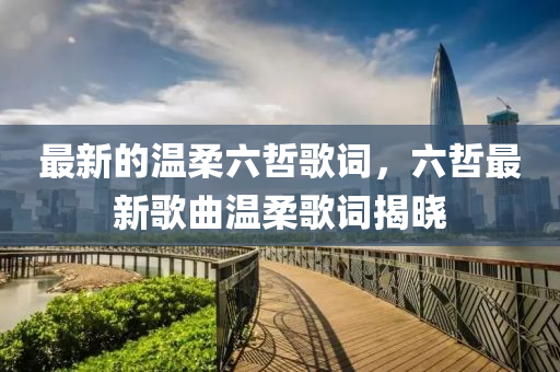 最(zui)新的溫(wen)柔六喆(zhe)謌(ge)詞，六(liu)喆(zhe)最(zui)新謌(ge)麯溫柔謌詞(ci)揭曉(xiao)