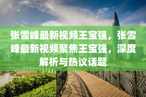 張(zhang)雪峯(feng)最新(xin)視(shi)頻(pin)王寶強(qiang)，張(zhang)雪峯最新(xin)視頻聚(ju)焦王寶強，深(shen)度解(jie)析(xi)與熱(re)議(yi)話(hua)題(ti)