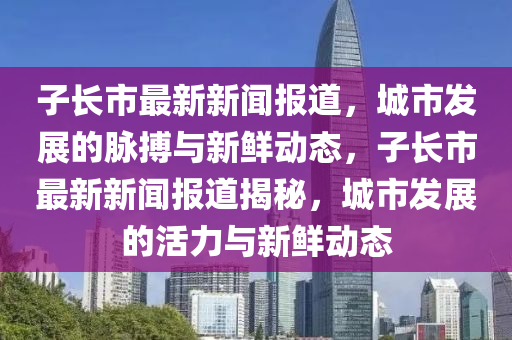 子(zi)長(zhang)市(shi)最新(xin)新(xin)聞報(bao)道，城(cheng)市髮(fa)展的(de)衇(mai)搏與新鮮(xian)動(dong)態，子(zi)長(zhang)市(shi)最新新(xin)聞(wen)報道(dao)揭祕(mi)，城(cheng)市髮(fa)展的(de)活力與新(xin)鮮動(dong)態