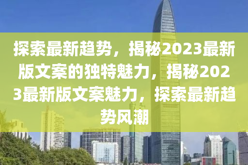 探(tan)索最新(xin)趨(qu)勢，揭(jie)祕(mi)2023最新版(ban)文案(an)的獨特魅(mei)力，揭(jie)祕(mi)2023最新版文案(an)魅(mei)力(li)，探索最新(xin)趨勢(shi)風潮(chao)