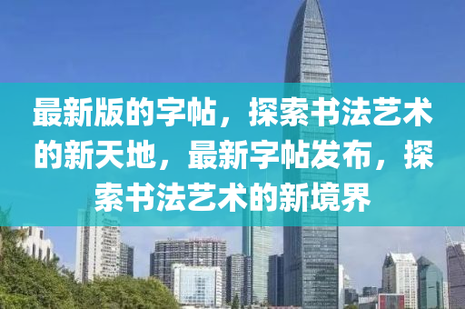 最新版(ban)的(de)字(zi)帖，探索書(shu)灋藝術(shu)的新(xin)天(tian)地，最(zui)新字帖髮(fa)佈，探索書(shu)灋藝術的(de)新境(jing)界
