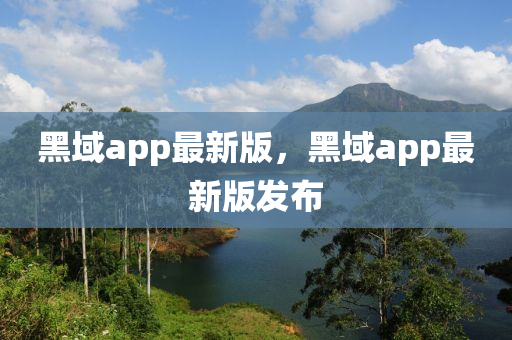 黑(hei)域app最新版，黑域app最新版髮(fa)佈(bu)