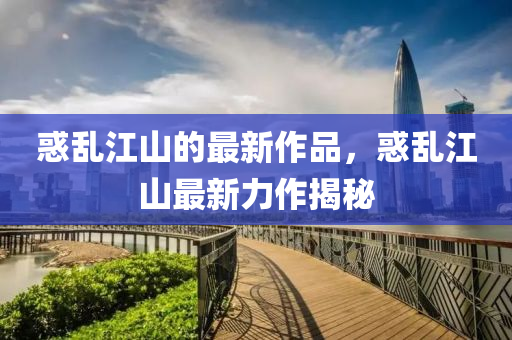 惑亂(luan)江山(shan)的最(zui)新(xin)作品，惑亂江山(shan)最(zui)新力(li)作揭(jie)祕(mi)