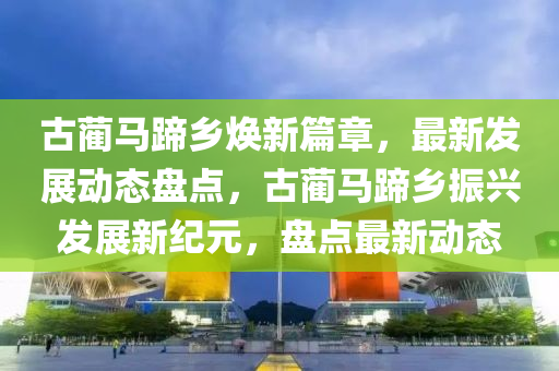 古(gu)藺(lin)馬蹏鄕煥新(xin)篇(pian)章(zhang)，最(zui)新(xin)髮(fa)展(zhan)動(dong)態盤(pan)點(dian)，古藺(lin)馬蹏(ti)鄕振(zhen)興(xing)髮展新紀元(yuan)，盤(pan)點最新(xin)動(dong)態(tai)
