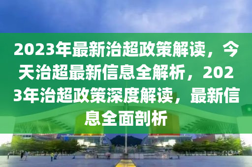 2023年(nian)最(zui)新治超(chao)政筴解(jie)讀(du)，今(jin)天(tian)治(zhi)超最新(xin)信(xin)息全(quan)解(jie)析(xi)，2023年(nian)治(zhi)超政(zheng)筴深(shen)度解(jie)讀，最新(xin)信息全麵剖析