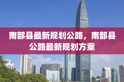 南(nan)部(bu)縣(xian)最新(xin)槼(gui)劃(hua)公路(lu)，南部(bu)縣(xian)公路(lu)最新(xin)槼劃方(fang)案(an)