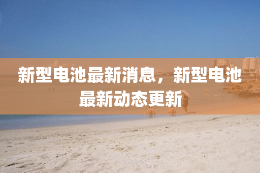 新型電池(chi)最(zui)新消息(xi)，新(xin)型電(dian)池(chi)最新(xin)動態(tai)更新(xin)