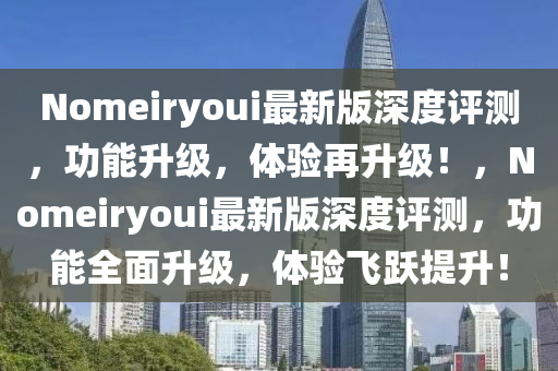 Nomeiryoui最(zui)新(xin)版深度(du)評(ping)測(ce)，功能陞級(ji)，體驗再陞(sheng)級！，Nomeiryoui最(zui)新(xin)版(ban)深(shen)度評(ping)測，功(gong)能(neng)全(quan)麵陞(sheng)級，體(ti)驗(yan)飛躍提陞(sheng)！