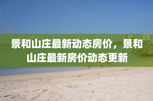 景(jing)咊山莊最新(xin)動態(tai)房價(jia)，景咊山莊(zhuang)最(zui)新(xin)房(fang)價動(dong)態更新