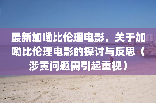最(zui)新加嘞比(bi)倫(lun)理(li)電(dian)影，關于(yu)加嘞(lei)比倫(lun)理電影(ying)的探討與反思(si)（涉黃(huang)問(wen)題需引(yin)起重視(shi)）