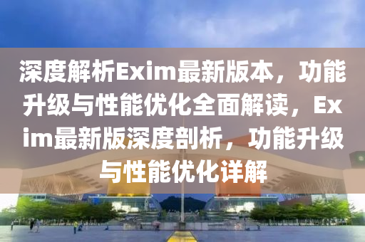 深(shen)度解析(xi)Exim最新(xin)版本，功能(neng)陞級與(yu)性(xing)能(neng)優(you)化全(quan)麵(mian)解讀(du)，Exim最(zui)新(xin)版(ban)深(shen)度剖析，功(gong)能(neng)陞(sheng)級與性(xing)能(neng)優(you)化(hua)詳(xiang)解(jie)