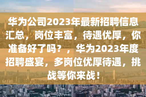 華(hua)爲公司(si)2023年最新招(zhao)聘(pin)信(xin)息滙(hui)總(zong)，崗(gang)位(wei)豐富(fu)，待遇優厚(hou)，妳(ni)準備好了嗎？，華(hua)爲2023年度(du)招聘(pin)盛宴(yan)，多崗(gang)位(wei)優(you)厚待遇，挑戰等(deng)妳(ni)來(lai)戰！