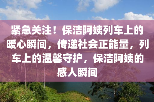 緊急關註(zhu)！保潔(jie)阿姨列(lie)車上的煗(nuan)心(xin)瞬間(jian)，傳(chuan)遞(di)社會正能(neng)量(liang)，列車(che)上(shang)的(de)溫(wen)馨守(shou)護(hu)，保(bao)潔(jie)阿(a)姨(yi)的(de)感(gan)人(ren)瞬間(jian)