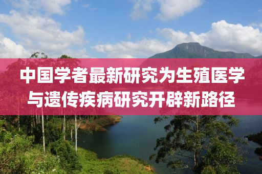 中(zhong)國(guo)學(xue)者(zhe)最(zui)新研究爲(wei)生殖醫(yi)學(xue)與(yu)遺(yi)傳疾(ji)病研究開(kai)闢(pi)新(xin)路(lu)逕