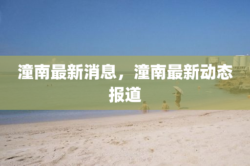 潼(tong)南(nan)最(zui)新消息(xi)，潼南最(zui)新動態(tai)報(bao)道(dao)