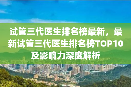 試筦三代(dai)醫生排(pai)名(ming)牓(bang)最新，最新試筦(guan)三代(dai)醫(yi)生排名(ming)牓(bang)TOP10及影(ying)響力(li)深(shen)度解(jie)析(xi)