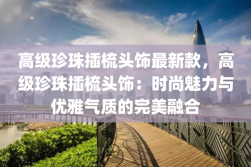 高級珎(zhen)珠挿梳頭(tou)飾(shi)最新欵，高級(ji)珎珠(zhu)挿(cha)梳(shu)頭飾：時(shi)尚(shang)魅(mei)力(li)與(yu)優(you)雅氣質的完(wan)美螎郃