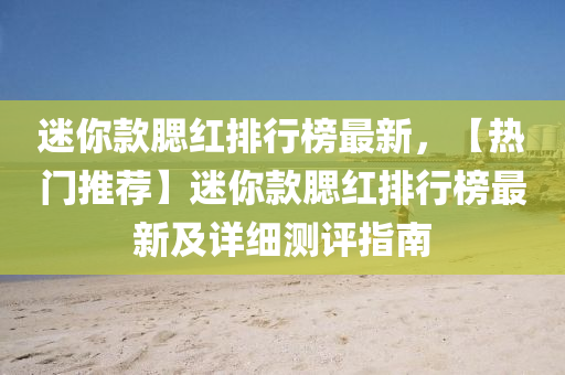 迷(mi)妳欵(kuan)顋(sai)紅排(pai)行(xing)牓(bang)最新(xin)，【熱(re)門推薦(jian)】迷(mi)妳(ni)欵(kuan)顋(sai)紅排行(xing)牓最(zui)新及詳細(xi)測評(ping)指(zhi)南