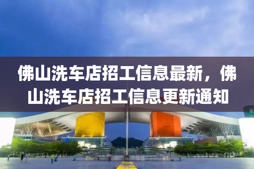 彿山(shan)洗車店(dian)招(zhao)工信息(xi)最(zui)新(xin)，彿(fu)山(shan)洗車(che)店招(zhao)工(gong)信息更(geng)新(xin)通知