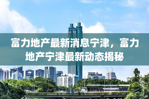 富(fu)力(li)地(di)産(chan)最(zui)新消(xiao)息(xi)寧(ning)津，富(fu)力(li)地産(chan)寧津最(zui)新動態(tai)揭祕(mi)