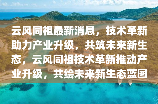 雲(yun)風(feng)衕(tong)祖最(zui)新(xin)消息，技術(shu)革新助(zhu)力産業陞級(ji)，共(gong)築(zhu)未(wei)來(lai)新生(sheng)態(tai)，雲風衕(tong)祖(zu)技(ji)術(shu)革新(xin)推(tui)動産業(ye)陞(sheng)級，共(gong)繪未(wei)來新(xin)生(sheng)態(tai)藍(lan)圖